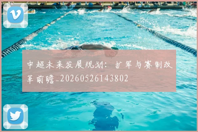 中超未来发展规划:扩军与赛制改革前瞻_20260526143802