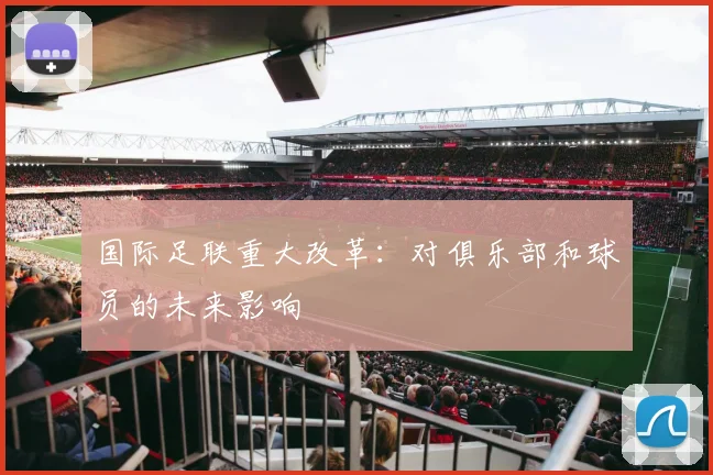 国际足联重大改革:对俱乐部和球员的未来影响