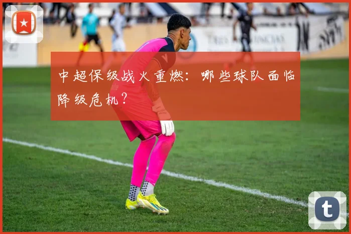 中超保级战火重燃：哪些球队面临降级危机？