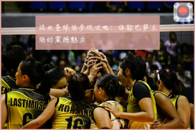 诺坎普球场参观攻略:体验巴萨主场的震撼魅力