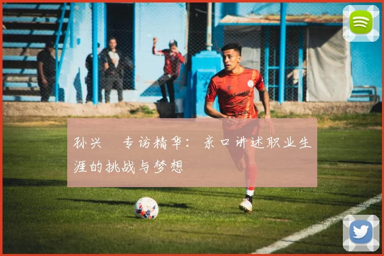 孙兴慜专访精华:亲口讲述职业生涯的挑战与梦想